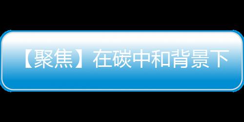 【聚焦】在碳中和背景下 负碳乙二醇行业拥有广阔发展前景