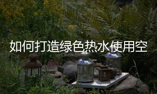 如何打造绿色热水使用空间
