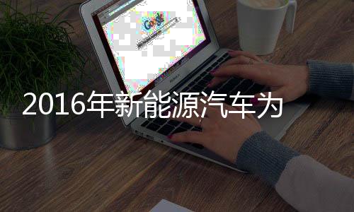 2016年新能源汽车为节能环保“添砖加瓦” 比亚迪受益颇深